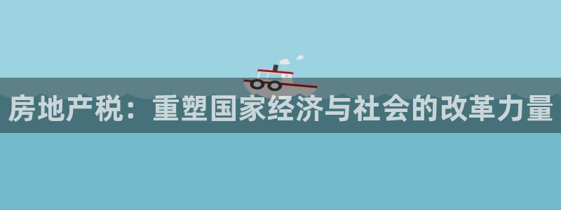 天狮娱乐分分彩下载：房地产税：重塑国家经济与社会的改革力量