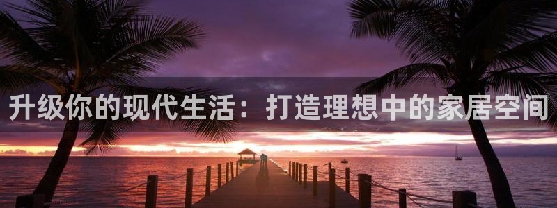 天狮娱乐 a主管67646：升级你的现代生活：打造理想中的家